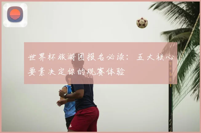 世界杯旅游团报名必读：五大核心要素决定你的观赛体验