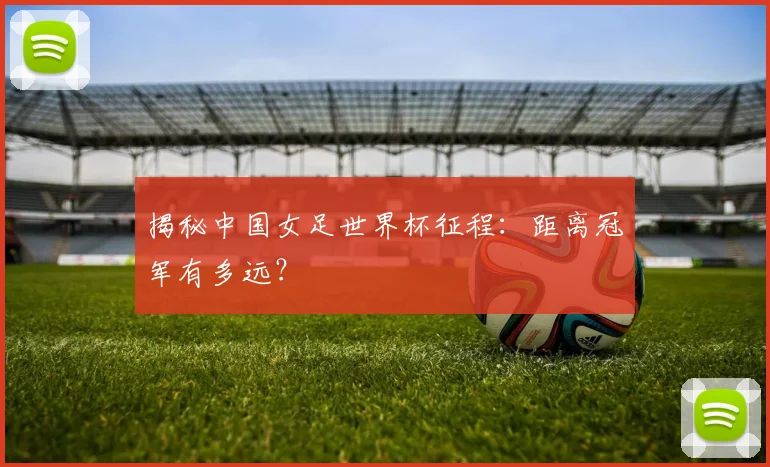 揭秘中国女足世界杯征程:距离冠军有多远?