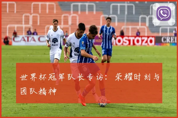 世界杯冠军队长专访：荣耀时刻与团队精神
