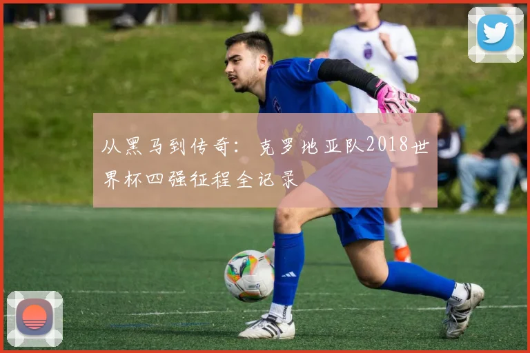 从黑马到传奇:克罗地亚队2018世界杯四强征程全记录