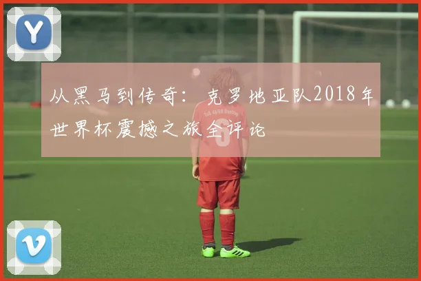从黑马到传奇：克罗地亚队2018年世界杯震撼之旅全评论