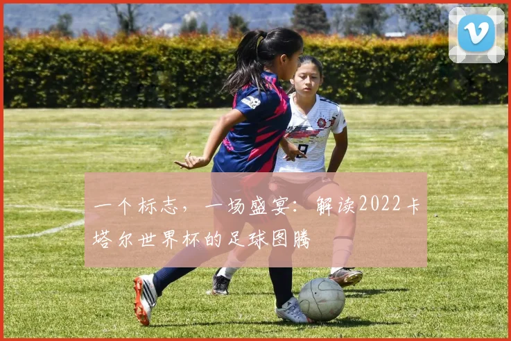 一个标志,一场盛宴:解读2022卡塔尔世界杯的足球图腾