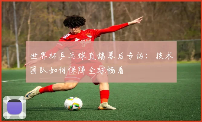 世界杯乒乓球直播幕后专访:技术团队如何保障全球畅看