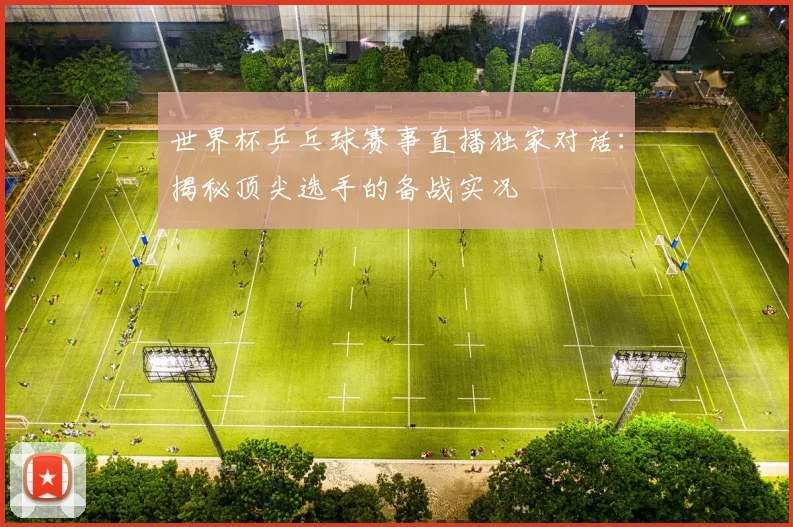 世界杯乒乓球赛事直播独家对话:揭秘顶尖选手的备战实况