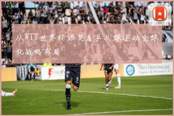 从WTT世界杯颁奖看乒乓球运动全球化战略布局