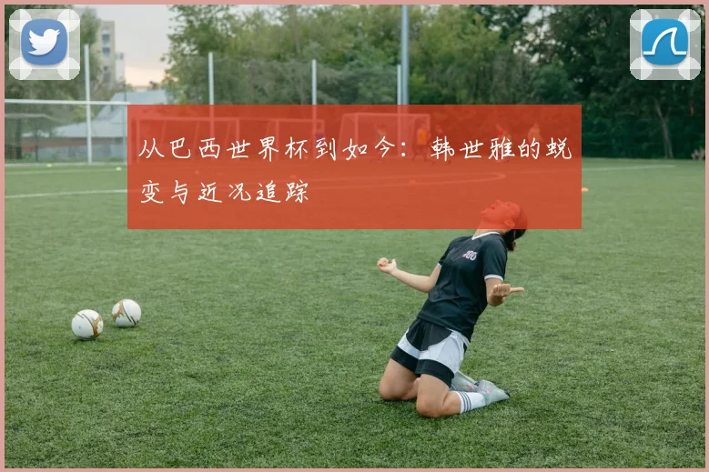 从巴西世界杯到如今:韩世雅的蜕变与近况追踪