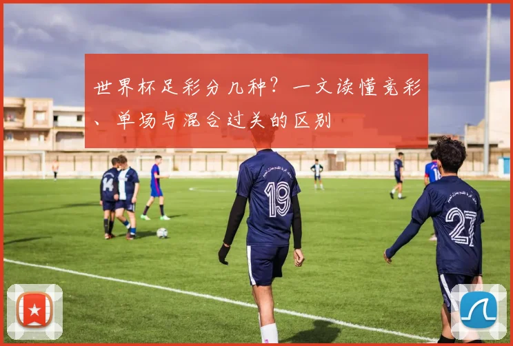 世界杯足彩分几种?一文读懂竞彩、单场与混合过关的区别