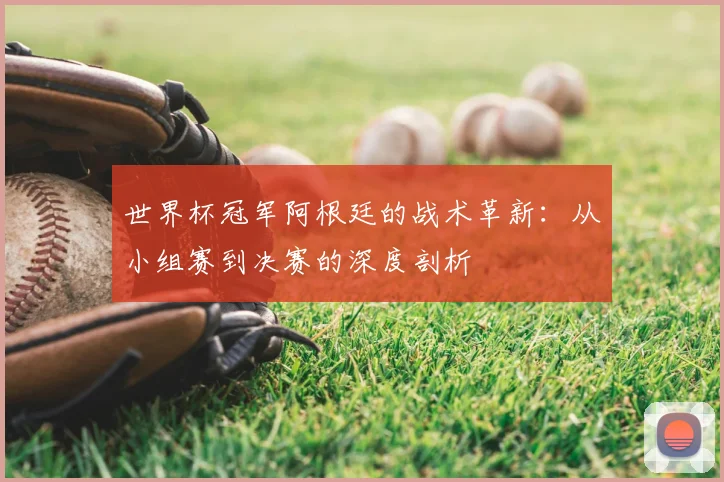 世界杯冠军阿根廷的战术革新：从小组赛到决赛的深度剖析
