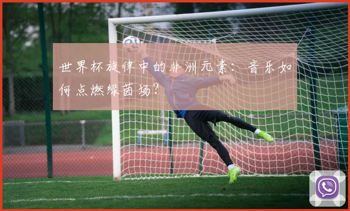 世界杯旋律中的非洲元素:音乐如何点燃绿茵场?