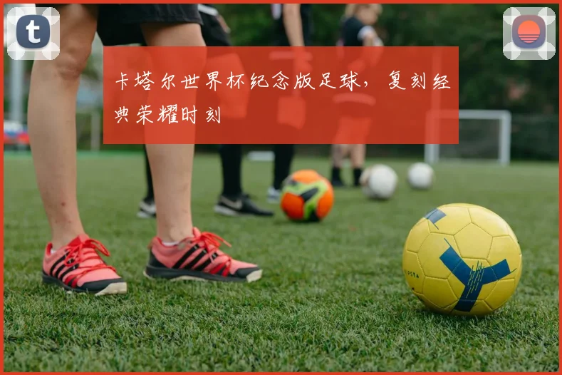 卡塔尔世界杯纪念版足球，复刻经典荣耀时刻