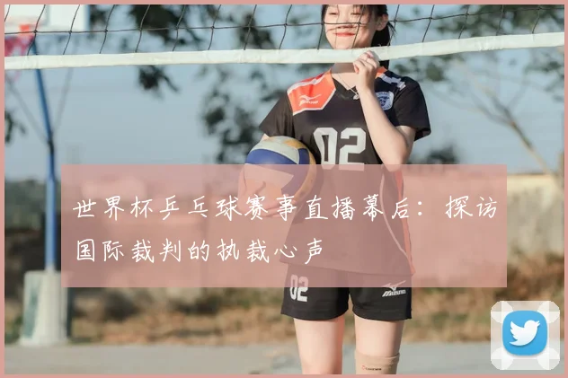 世界杯乒乓球赛事直播幕后:探访国际裁判的执裁心声