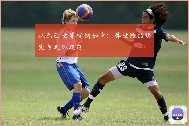 从巴西世界杯到如今:韩世雅的蜕变与近况追踪