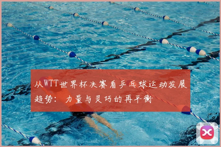 从WTT世界杯决赛看乒乓球运动发展趋势:力量与灵巧的再平衡