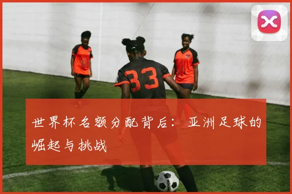 世界杯名额分配背后：亚洲足球的崛起与挑战