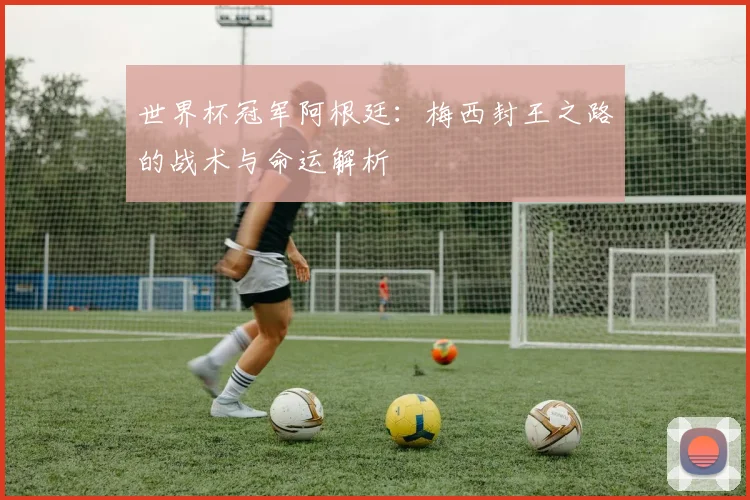 世界杯冠军阿根廷:梅西封王之路的战术与命运解析